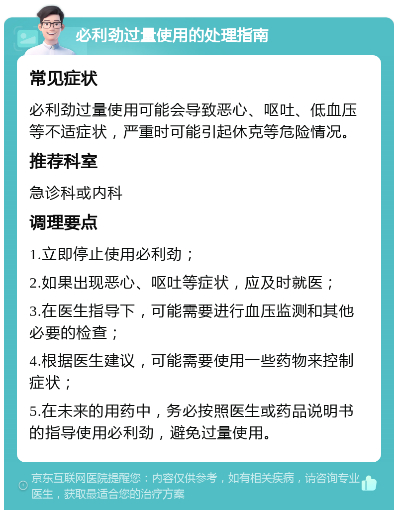 必利劲过量使用的处理指南 常见症状 必利劲过量使用可能会导致恶心、呕吐、低血压等不适症状，严重时可能引起休克等危险情况。 推荐科室 急诊科或内科 调理要点 1.立即停止使用必利劲； 2.如果出现恶心、呕吐等症状，应及时就医； 3.在医生指导下，可能需要进行血压监测和其他必要的检查； 4.根据医生建议，可能需要使用一些药物来控制症状； 5.在未来的用药中，务必按照医生或药品说明书的指导使用必利劲，避免过量使用。