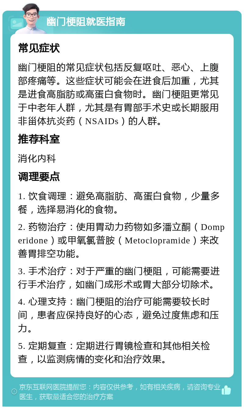 幽门梗阻就医指南 常见症状 幽门梗阻的常见症状包括反复呕吐、恶心、上腹部疼痛等。这些症状可能会在进食后加重，尤其是进食高脂肪或高蛋白食物时。幽门梗阻更常见于中老年人群，尤其是有胃部手术史或长期服用非甾体抗炎药（NSAIDs）的人群。 推荐科室 消化内科 调理要点 1. 饮食调理：避免高脂肪、高蛋白食物，少量多餐，选择易消化的食物。 2. 药物治疗：使用胃动力药物如多潘立酮（Domperidone）或甲氧氯普胺（Metoclopramide）来改善胃排空功能。 3. 手术治疗：对于严重的幽门梗阻，可能需要进行手术治疗，如幽门成形术或胃大部分切除术。 4. 心理支持：幽门梗阻的治疗可能需要较长时间，患者应保持良好的心态，避免过度焦虑和压力。 5. 定期复查：定期进行胃镜检查和其他相关检查，以监测病情的变化和治疗效果。