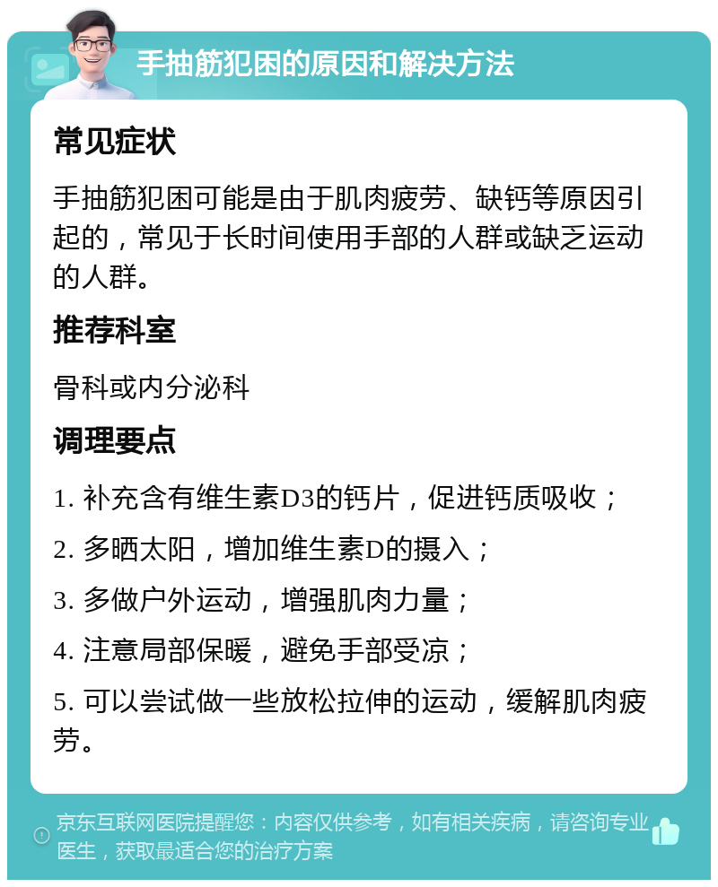 手抽筋犯困的原因和解决方法 常见症状 手抽筋犯困可能是由于肌肉疲劳、缺钙等原因引起的，常见于长时间使用手部的人群或缺乏运动的人群。 推荐科室 骨科或内分泌科 调理要点 1. 补充含有维生素D3的钙片，促进钙质吸收； 2. 多晒太阳，增加维生素D的摄入； 3. 多做户外运动，增强肌肉力量； 4. 注意局部保暖，避免手部受凉； 5. 可以尝试做一些放松拉伸的运动，缓解肌肉疲劳。