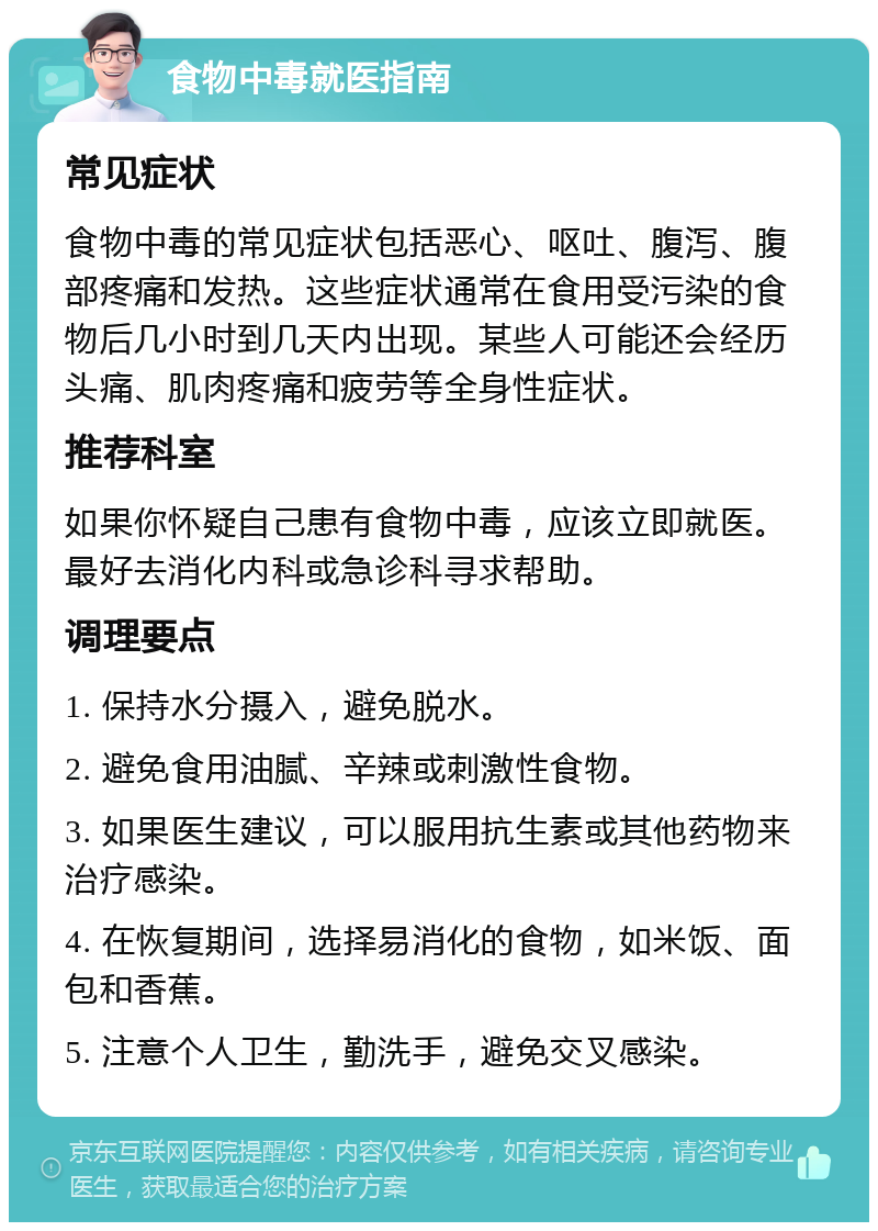 食物中毒就医指南 常见症状 食物中毒的常见症状包括恶心、呕吐、腹泻、腹部疼痛和发热。这些症状通常在食用受污染的食物后几小时到几天内出现。某些人可能还会经历头痛、肌肉疼痛和疲劳等全身性症状。 推荐科室 如果你怀疑自己患有食物中毒，应该立即就医。最好去消化内科或急诊科寻求帮助。 调理要点 1. 保持水分摄入，避免脱水。 2. 避免食用油腻、辛辣或刺激性食物。 3. 如果医生建议，可以服用抗生素或其他药物来治疗感染。 4. 在恢复期间，选择易消化的食物，如米饭、面包和香蕉。 5. 注意个人卫生，勤洗手，避免交叉感染。