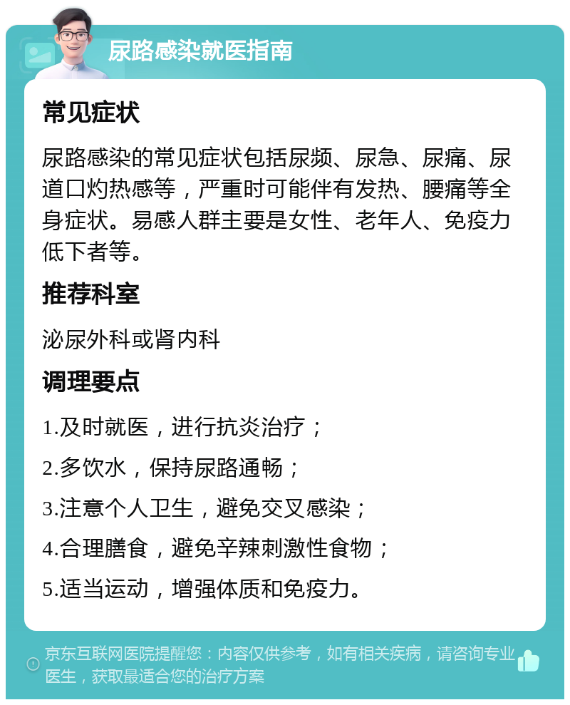 尿路感染就医指南 常见症状 尿路感染的常见症状包括尿频、尿急、尿痛、尿道口灼热感等，严重时可能伴有发热、腰痛等全身症状。易感人群主要是女性、老年人、免疫力低下者等。 推荐科室 泌尿外科或肾内科 调理要点 1.及时就医，进行抗炎治疗； 2.多饮水，保持尿路通畅； 3.注意个人卫生，避免交叉感染； 4.合理膳食，避免辛辣刺激性食物； 5.适当运动，增强体质和免疫力。