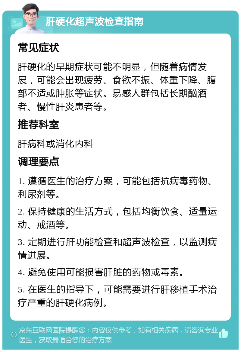 肝硬化超声波检查指南 常见症状 肝硬化的早期症状可能不明显，但随着病情发展，可能会出现疲劳、食欲不振、体重下降、腹部不适或肿胀等症状。易感人群包括长期酗酒者、慢性肝炎患者等。 推荐科室 肝病科或消化内科 调理要点 1. 遵循医生的治疗方案，可能包括抗病毒药物、利尿剂等。 2. 保持健康的生活方式，包括均衡饮食、适量运动、戒酒等。 3. 定期进行肝功能检查和超声波检查，以监测病情进展。 4. 避免使用可能损害肝脏的药物或毒素。 5. 在医生的指导下，可能需要进行肝移植手术治疗严重的肝硬化病例。