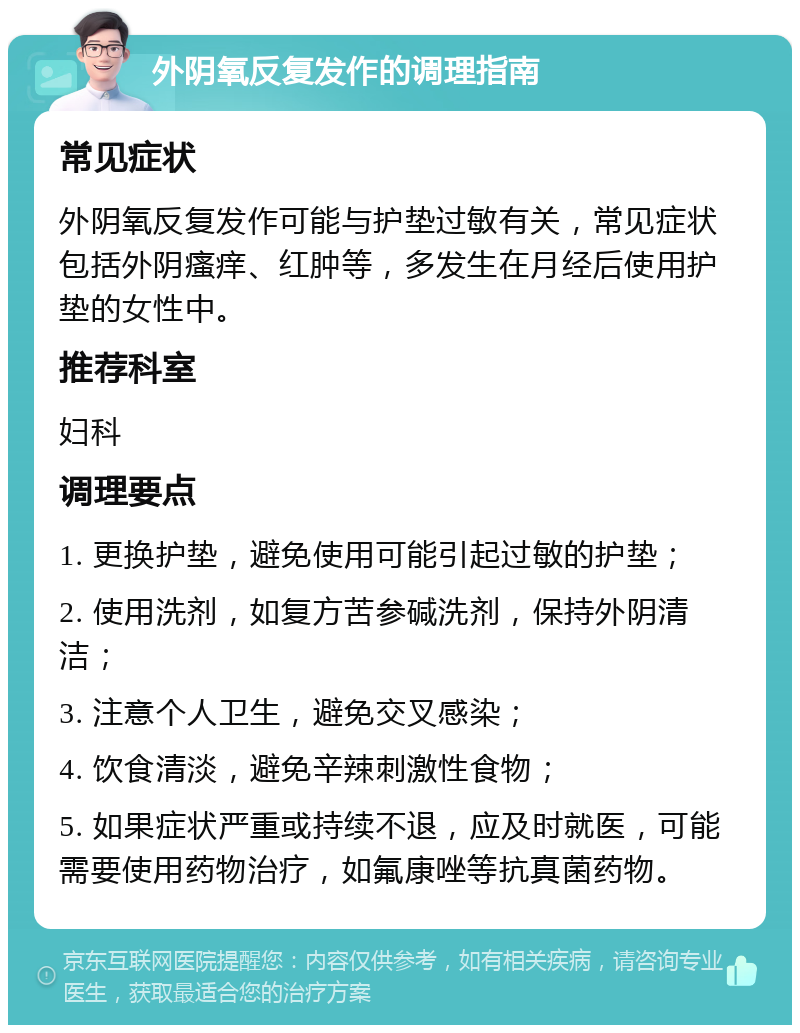 外阴氧反复发作的调理指南 常见症状 外阴氧反复发作可能与护垫过敏有关，常见症状包括外阴瘙痒、红肿等，多发生在月经后使用护垫的女性中。 推荐科室 妇科 调理要点 1. 更换护垫，避免使用可能引起过敏的护垫； 2. 使用洗剂，如复方苦参碱洗剂，保持外阴清洁； 3. 注意个人卫生，避免交叉感染； 4. 饮食清淡，避免辛辣刺激性食物； 5. 如果症状严重或持续不退，应及时就医，可能需要使用药物治疗，如氟康唑等抗真菌药物。