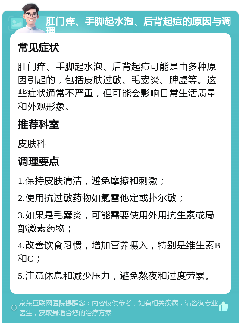 肛门痒、手脚起水泡、后背起痘的原因与调理 常见症状 肛门痒、手脚起水泡、后背起痘可能是由多种原因引起的，包括皮肤过敏、毛囊炎、脾虚等。这些症状通常不严重，但可能会影响日常生活质量和外观形象。 推荐科室 皮肤科 调理要点 1.保持皮肤清洁，避免摩擦和刺激； 2.使用抗过敏药物如氯雷他定或扑尔敏； 3.如果是毛囊炎，可能需要使用外用抗生素或局部激素药物； 4.改善饮食习惯，增加营养摄入，特别是维生素B和C； 5.注意休息和减少压力，避免熬夜和过度劳累。