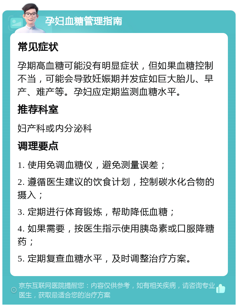 孕妇血糖管理指南 常见症状 孕期高血糖可能没有明显症状，但如果血糖控制不当，可能会导致妊娠期并发症如巨大胎儿、早产、难产等。孕妇应定期监测血糖水平。 推荐科室 妇产科或内分泌科 调理要点 1. 使用免调血糖仪，避免测量误差； 2. 遵循医生建议的饮食计划，控制碳水化合物的摄入； 3. 定期进行体育锻炼，帮助降低血糖； 4. 如果需要，按医生指示使用胰岛素或口服降糖药； 5. 定期复查血糖水平，及时调整治疗方案。