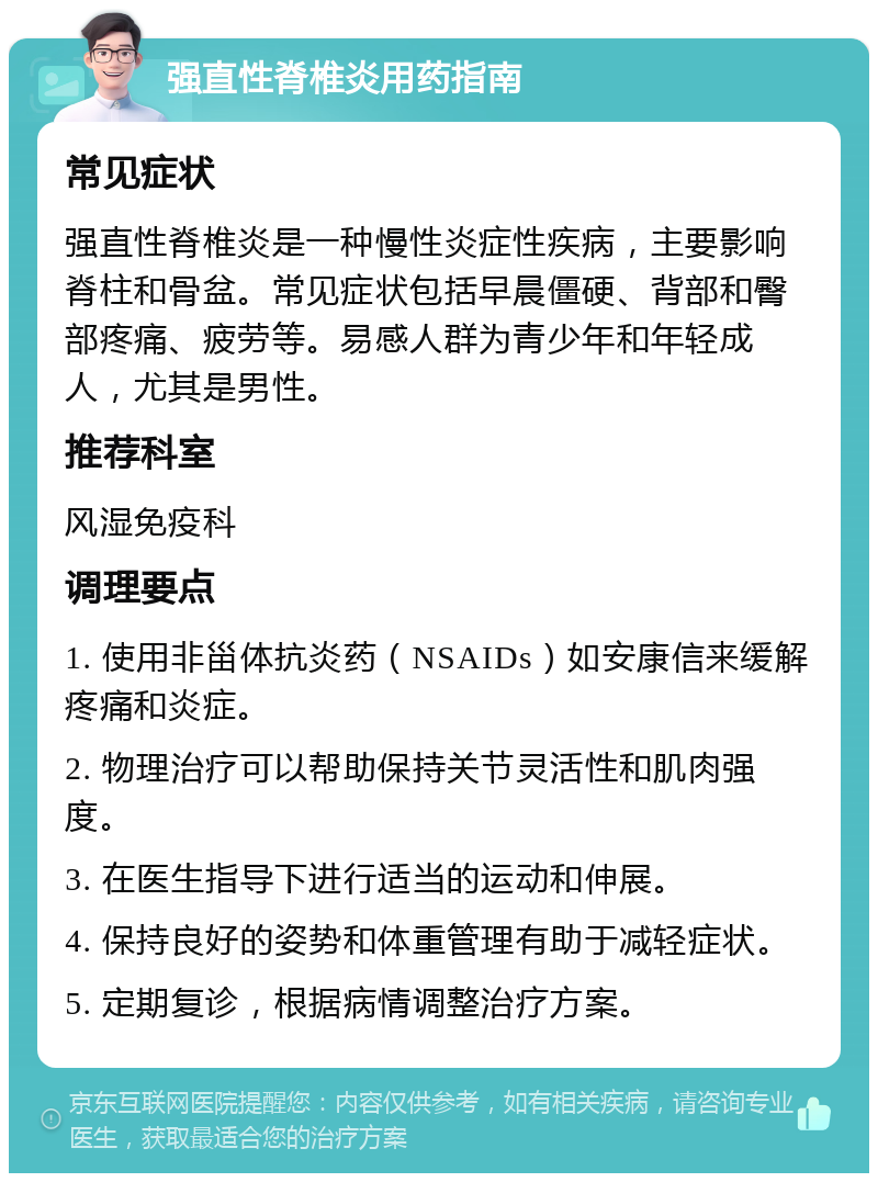 强直性脊椎炎用药指南 常见症状 强直性脊椎炎是一种慢性炎症性疾病，主要影响脊柱和骨盆。常见症状包括早晨僵硬、背部和臀部疼痛、疲劳等。易感人群为青少年和年轻成人，尤其是男性。 推荐科室 风湿免疫科 调理要点 1. 使用非甾体抗炎药（NSAIDs）如安康信来缓解疼痛和炎症。 2. 物理治疗可以帮助保持关节灵活性和肌肉强度。 3. 在医生指导下进行适当的运动和伸展。 4. 保持良好的姿势和体重管理有助于减轻症状。 5. 定期复诊，根据病情调整治疗方案。