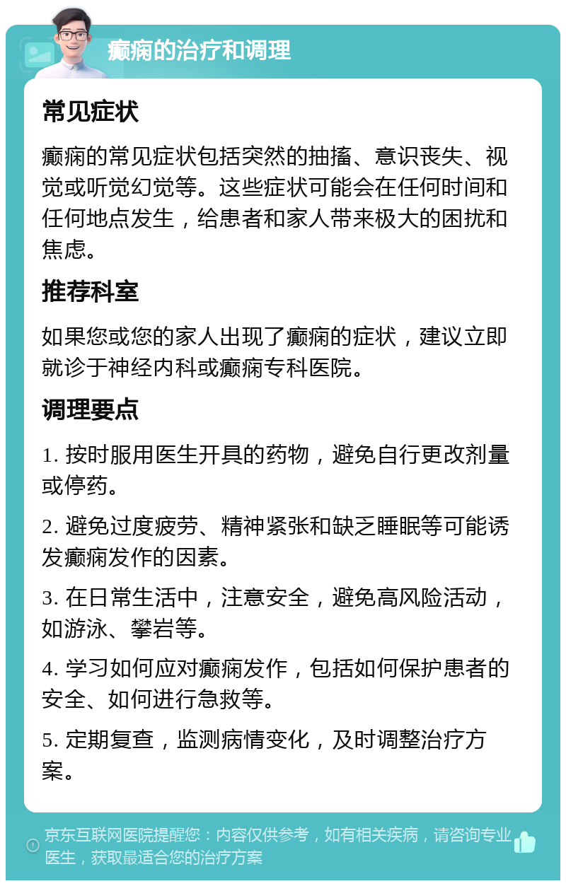 癫痫的治疗和调理 常见症状 癫痫的常见症状包括突然的抽搐、意识丧失、视觉或听觉幻觉等。这些症状可能会在任何时间和任何地点发生，给患者和家人带来极大的困扰和焦虑。 推荐科室 如果您或您的家人出现了癫痫的症状，建议立即就诊于神经内科或癫痫专科医院。 调理要点 1. 按时服用医生开具的药物，避免自行更改剂量或停药。 2. 避免过度疲劳、精神紧张和缺乏睡眠等可能诱发癫痫发作的因素。 3. 在日常生活中，注意安全，避免高风险活动，如游泳、攀岩等。 4. 学习如何应对癫痫发作，包括如何保护患者的安全、如何进行急救等。 5. 定期复查，监测病情变化，及时调整治疗方案。