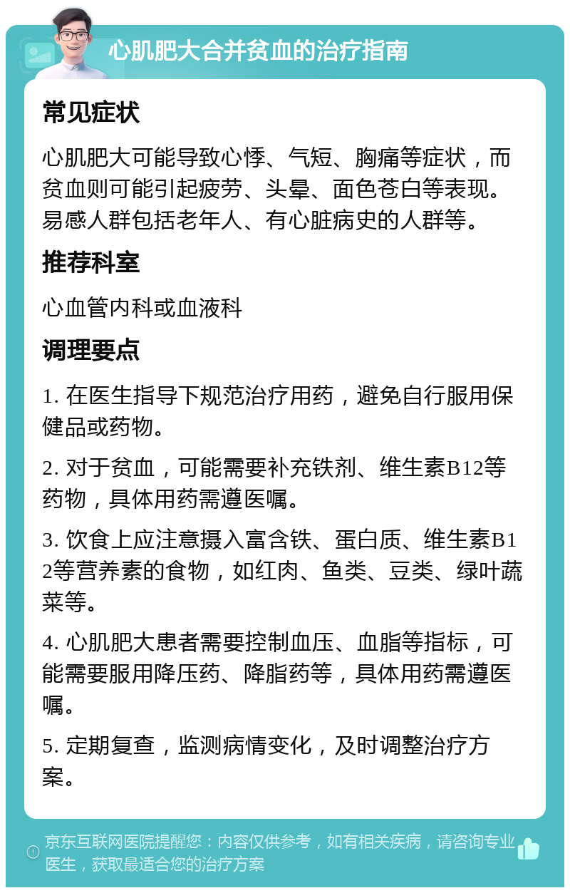 心肌肥大合并贫血的治疗指南 常见症状 心肌肥大可能导致心悸、气短、胸痛等症状，而贫血则可能引起疲劳、头晕、面色苍白等表现。易感人群包括老年人、有心脏病史的人群等。 推荐科室 心血管内科或血液科 调理要点 1. 在医生指导下规范治疗用药，避免自行服用保健品或药物。 2. 对于贫血，可能需要补充铁剂、维生素B12等药物，具体用药需遵医嘱。 3. 饮食上应注意摄入富含铁、蛋白质、维生素B12等营养素的食物，如红肉、鱼类、豆类、绿叶蔬菜等。 4. 心肌肥大患者需要控制血压、血脂等指标，可能需要服用降压药、降脂药等，具体用药需遵医嘱。 5. 定期复查，监测病情变化，及时调整治疗方案。