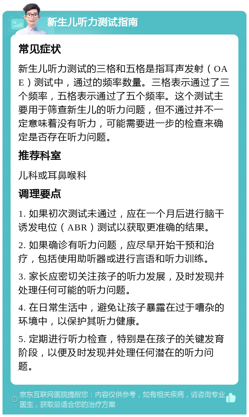 新生儿听力测试指南 常见症状 新生儿听力测试的三格和五格是指耳声发射（OAE）测试中，通过的频率数量。三格表示通过了三个频率，五格表示通过了五个频率。这个测试主要用于筛查新生儿的听力问题，但不通过并不一定意味着没有听力，可能需要进一步的检查来确定是否存在听力问题。 推荐科室 儿科或耳鼻喉科 调理要点 1. 如果初次测试未通过，应在一个月后进行脑干诱发电位（ABR）测试以获取更准确的结果。 2. 如果确诊有听力问题，应尽早开始干预和治疗，包括使用助听器或进行言语和听力训练。 3. 家长应密切关注孩子的听力发展，及时发现并处理任何可能的听力问题。 4. 在日常生活中，避免让孩子暴露在过于嘈杂的环境中，以保护其听力健康。 5. 定期进行听力检查，特别是在孩子的关键发育阶段，以便及时发现并处理任何潜在的听力问题。