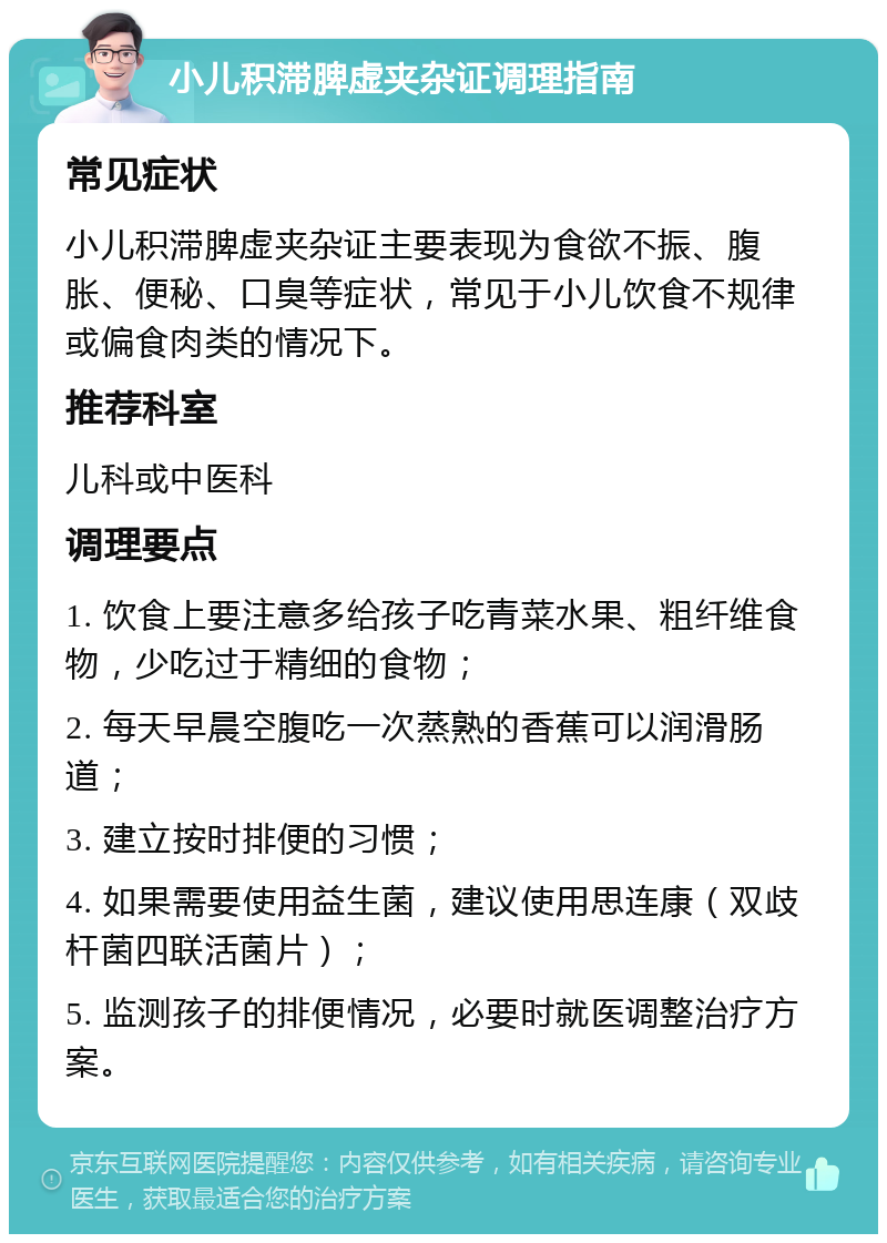 小儿积滞脾虚夹杂证调理指南 常见症状 小儿积滞脾虚夹杂证主要表现为食欲不振、腹胀、便秘、口臭等症状，常见于小儿饮食不规律或偏食肉类的情况下。 推荐科室 儿科或中医科 调理要点 1. 饮食上要注意多给孩子吃青菜水果、粗纤维食物，少吃过于精细的食物； 2. 每天早晨空腹吃一次蒸熟的香蕉可以润滑肠道； 3. 建立按时排便的习惯； 4. 如果需要使用益生菌，建议使用思连康（双歧杆菌四联活菌片）； 5. 监测孩子的排便情况，必要时就医调整治疗方案。