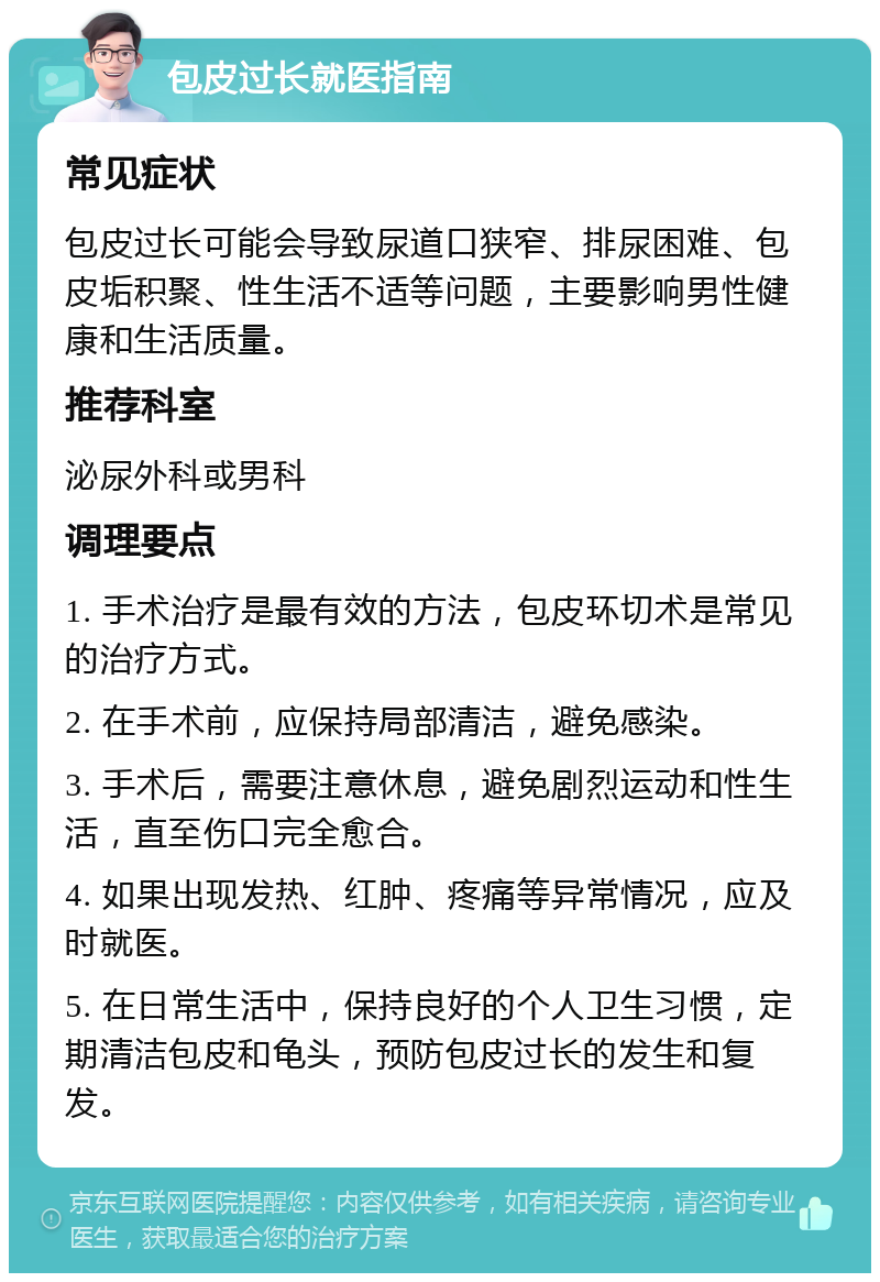 包皮过长就医指南 常见症状 包皮过长可能会导致尿道口狭窄、排尿困难、包皮垢积聚、性生活不适等问题，主要影响男性健康和生活质量。 推荐科室 泌尿外科或男科 调理要点 1. 手术治疗是最有效的方法，包皮环切术是常见的治疗方式。 2. 在手术前，应保持局部清洁，避免感染。 3. 手术后，需要注意休息，避免剧烈运动和性生活，直至伤口完全愈合。 4. 如果出现发热、红肿、疼痛等异常情况，应及时就医。 5. 在日常生活中，保持良好的个人卫生习惯，定期清洁包皮和龟头，预防包皮过长的发生和复发。