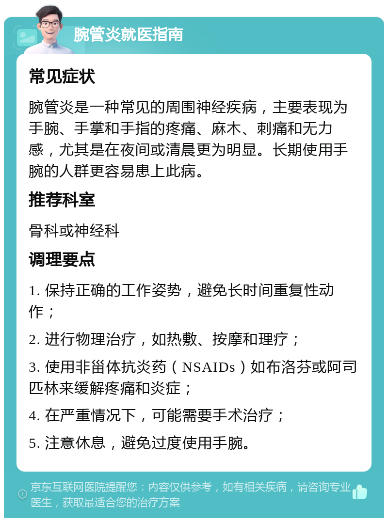 腕管炎就医指南 常见症状 腕管炎是一种常见的周围神经疾病，主要表现为手腕、手掌和手指的疼痛、麻木、刺痛和无力感，尤其是在夜间或清晨更为明显。长期使用手腕的人群更容易患上此病。 推荐科室 骨科或神经科 调理要点 1. 保持正确的工作姿势，避免长时间重复性动作； 2. 进行物理治疗，如热敷、按摩和理疗； 3. 使用非甾体抗炎药（NSAIDs）如布洛芬或阿司匹林来缓解疼痛和炎症； 4. 在严重情况下，可能需要手术治疗； 5. 注意休息，避免过度使用手腕。