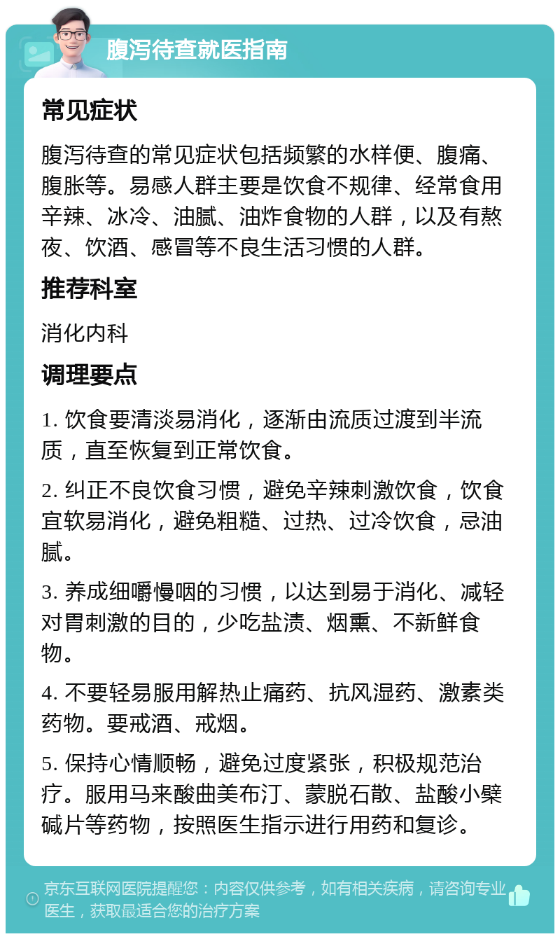 腹泻待查就医指南 常见症状 腹泻待查的常见症状包括频繁的水样便、腹痛、腹胀等。易感人群主要是饮食不规律、经常食用辛辣、冰冷、油腻、油炸食物的人群，以及有熬夜、饮酒、感冒等不良生活习惯的人群。 推荐科室 消化内科 调理要点 1. 饮食要清淡易消化，逐渐由流质过渡到半流质，直至恢复到正常饮食。 2. 纠正不良饮食习惯，避免辛辣刺激饮食，饮食宜软易消化，避免粗糙、过热、过冷饮食，忌油腻。 3. 养成细嚼慢咽的习惯，以达到易于消化、减轻对胃刺激的目的，少吃盐渍、烟熏、不新鲜食物。 4. 不要轻易服用解热止痛药、抗风湿药、激素类药物。要戒酒、戒烟。 5. 保持心情顺畅，避免过度紧张，积极规范治疗。服用马来酸曲美布汀、蒙脱石散、盐酸小檗碱片等药物，按照医生指示进行用药和复诊。