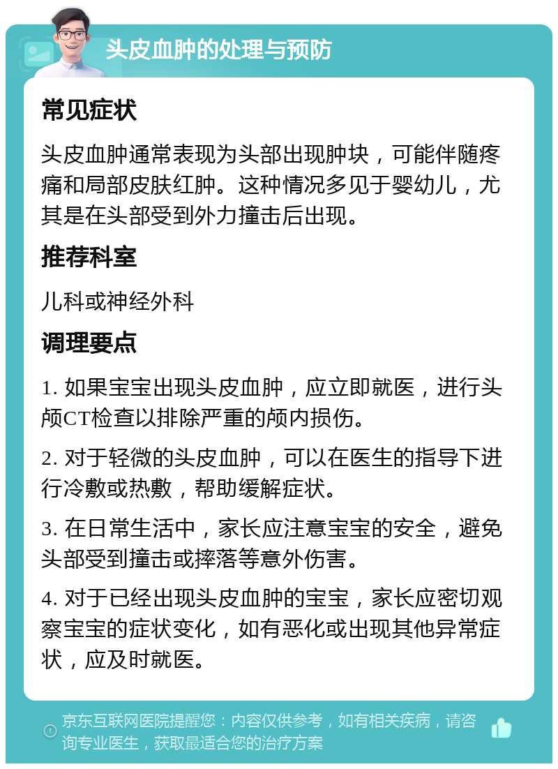 头皮血肿的处理与预防 常见症状 头皮血肿通常表现为头部出现肿块，可能伴随疼痛和局部皮肤红肿。这种情况多见于婴幼儿，尤其是在头部受到外力撞击后出现。 推荐科室 儿科或神经外科 调理要点 1. 如果宝宝出现头皮血肿，应立即就医，进行头颅CT检查以排除严重的颅内损伤。 2. 对于轻微的头皮血肿，可以在医生的指导下进行冷敷或热敷，帮助缓解症状。 3. 在日常生活中，家长应注意宝宝的安全，避免头部受到撞击或摔落等意外伤害。 4. 对于已经出现头皮血肿的宝宝，家长应密切观察宝宝的症状变化，如有恶化或出现其他异常症状，应及时就医。