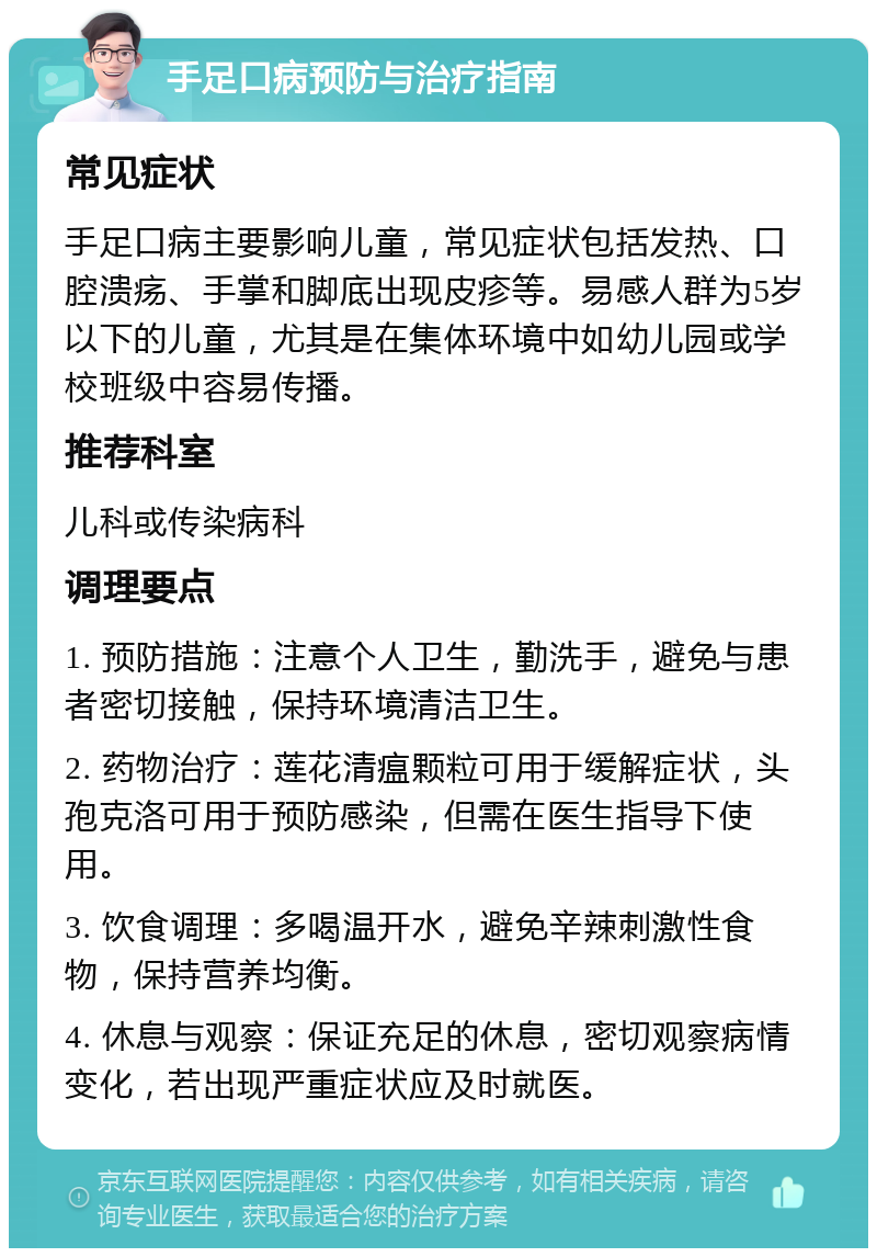 手足口病预防与治疗指南 常见症状 手足口病主要影响儿童，常见症状包括发热、口腔溃疡、手掌和脚底出现皮疹等。易感人群为5岁以下的儿童，尤其是在集体环境中如幼儿园或学校班级中容易传播。 推荐科室 儿科或传染病科 调理要点 1. 预防措施：注意个人卫生，勤洗手，避免与患者密切接触，保持环境清洁卫生。 2. 药物治疗：莲花清瘟颗粒可用于缓解症状，头孢克洛可用于预防感染，但需在医生指导下使用。 3. 饮食调理：多喝温开水，避免辛辣刺激性食物，保持营养均衡。 4. 休息与观察：保证充足的休息，密切观察病情变化，若出现严重症状应及时就医。