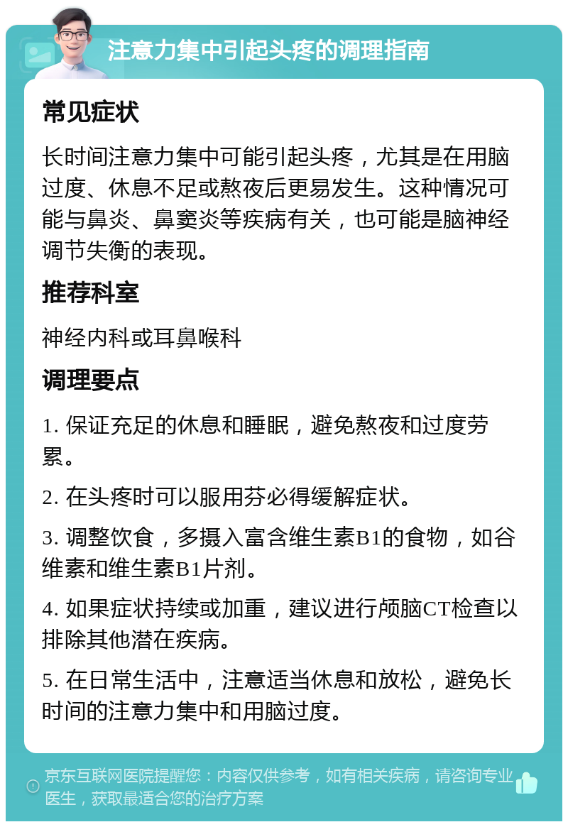 注意力集中引起头疼的调理指南 常见症状 长时间注意力集中可能引起头疼，尤其是在用脑过度、休息不足或熬夜后更易发生。这种情况可能与鼻炎、鼻窦炎等疾病有关，也可能是脑神经调节失衡的表现。 推荐科室 神经内科或耳鼻喉科 调理要点 1. 保证充足的休息和睡眠，避免熬夜和过度劳累。 2. 在头疼时可以服用芬必得缓解症状。 3. 调整饮食，多摄入富含维生素B1的食物，如谷维素和维生素B1片剂。 4. 如果症状持续或加重，建议进行颅脑CT检查以排除其他潜在疾病。 5. 在日常生活中，注意适当休息和放松，避免长时间的注意力集中和用脑过度。