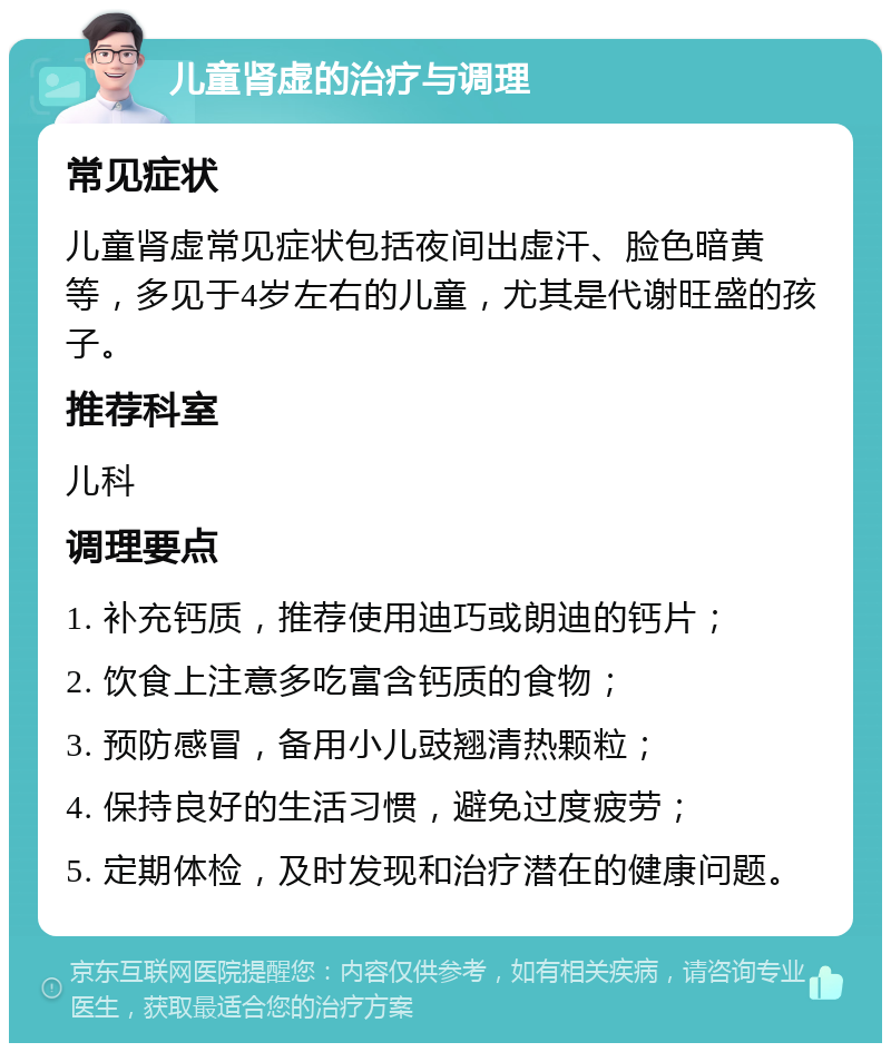 儿童肾虚的治疗与调理 常见症状 儿童肾虚常见症状包括夜间出虚汗、脸色暗黄等，多见于4岁左右的儿童，尤其是代谢旺盛的孩子。 推荐科室 儿科 调理要点 1. 补充钙质，推荐使用迪巧或朗迪的钙片； 2. 饮食上注意多吃富含钙质的食物； 3. 预防感冒，备用小儿豉翘清热颗粒； 4. 保持良好的生活习惯，避免过度疲劳； 5. 定期体检，及时发现和治疗潜在的健康问题。