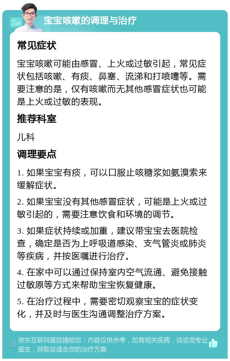 宝宝咳嗽的调理与治疗 常见症状 宝宝咳嗽可能由感冒、上火或过敏引起，常见症状包括咳嗽、有痰、鼻塞、流涕和打喷嚏等。需要注意的是，仅有咳嗽而无其他感冒症状也可能是上火或过敏的表现。 推荐科室 儿科 调理要点 1. 如果宝宝有痰，可以口服止咳糖浆如氨溴索来缓解症状。 2. 如果宝宝没有其他感冒症状，可能是上火或过敏引起的，需要注意饮食和环境的调节。 3. 如果症状持续或加重，建议带宝宝去医院检查，确定是否为上呼吸道感染、支气管炎或肺炎等疾病，并按医嘱进行治疗。 4. 在家中可以通过保持室内空气流通、避免接触过敏原等方式来帮助宝宝恢复健康。 5. 在治疗过程中，需要密切观察宝宝的症状变化，并及时与医生沟通调整治疗方案。