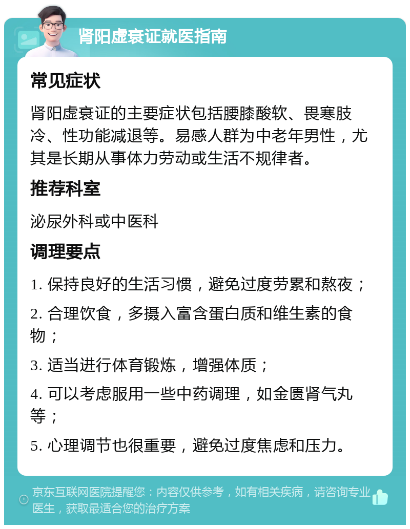 肾阳虚衰证就医指南 常见症状 肾阳虚衰证的主要症状包括腰膝酸软、畏寒肢冷、性功能减退等。易感人群为中老年男性，尤其是长期从事体力劳动或生活不规律者。 推荐科室 泌尿外科或中医科 调理要点 1. 保持良好的生活习惯，避免过度劳累和熬夜； 2. 合理饮食，多摄入富含蛋白质和维生素的食物； 3. 适当进行体育锻炼，增强体质； 4. 可以考虑服用一些中药调理，如金匮肾气丸等； 5. 心理调节也很重要，避免过度焦虑和压力。