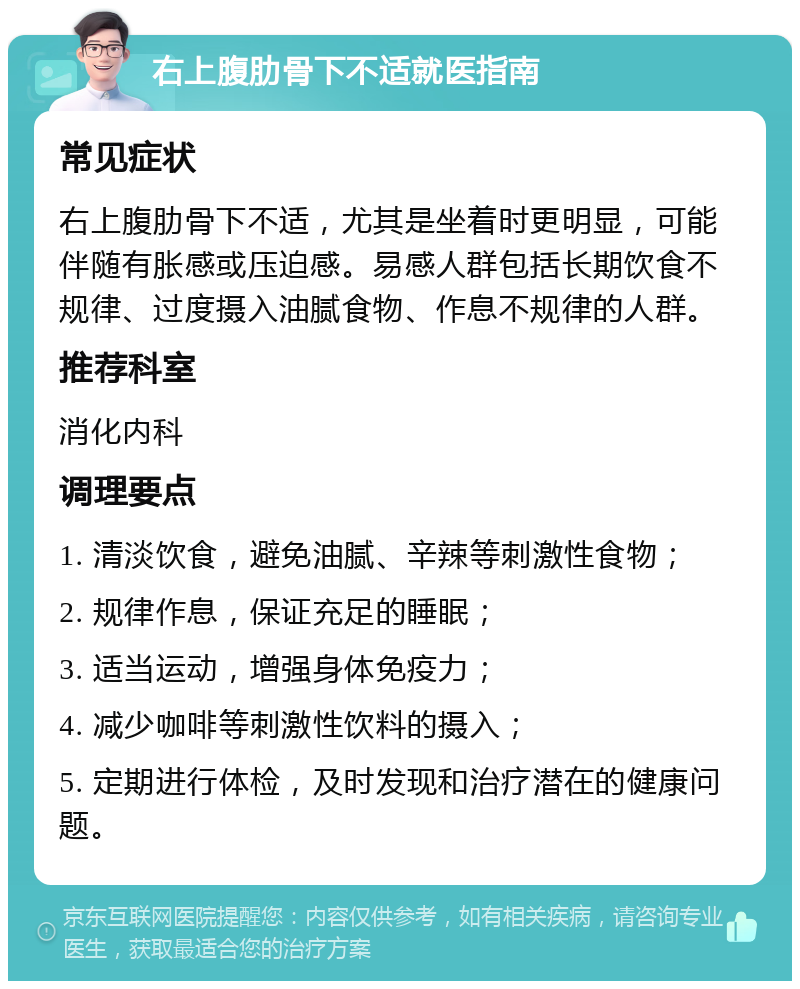 右上腹肋骨下不适就医指南 常见症状 右上腹肋骨下不适，尤其是坐着时更明显，可能伴随有胀感或压迫感。易感人群包括长期饮食不规律、过度摄入油腻食物、作息不规律的人群。 推荐科室 消化内科 调理要点 1. 清淡饮食，避免油腻、辛辣等刺激性食物； 2. 规律作息，保证充足的睡眠； 3. 适当运动，增强身体免疫力； 4. 减少咖啡等刺激性饮料的摄入； 5. 定期进行体检，及时发现和治疗潜在的健康问题。