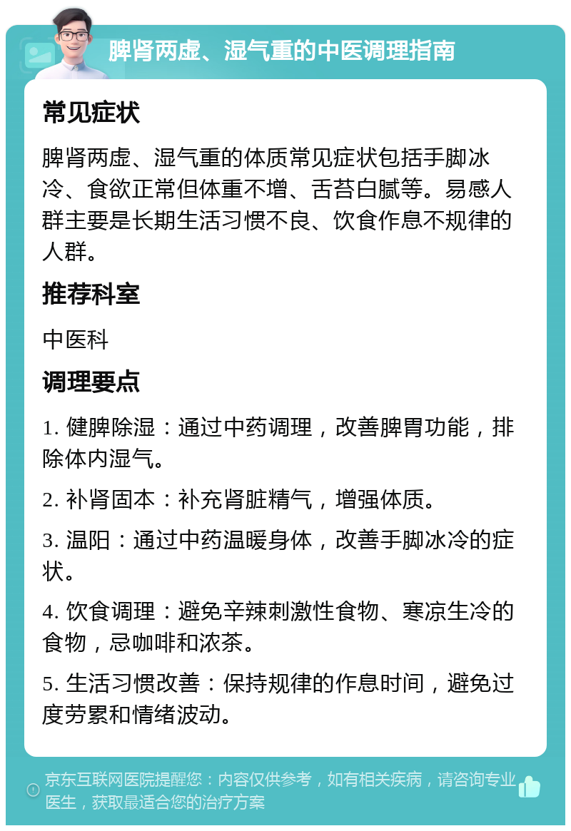 脾肾两虚、湿气重的中医调理指南 常见症状 脾肾两虚、湿气重的体质常见症状包括手脚冰冷、食欲正常但体重不增、舌苔白腻等。易感人群主要是长期生活习惯不良、饮食作息不规律的人群。 推荐科室 中医科 调理要点 1. 健脾除湿：通过中药调理，改善脾胃功能，排除体内湿气。 2. 补肾固本：补充肾脏精气，增强体质。 3. 温阳：通过中药温暖身体，改善手脚冰冷的症状。 4. 饮食调理：避免辛辣刺激性食物、寒凉生冷的食物，忌咖啡和浓茶。 5. 生活习惯改善：保持规律的作息时间，避免过度劳累和情绪波动。