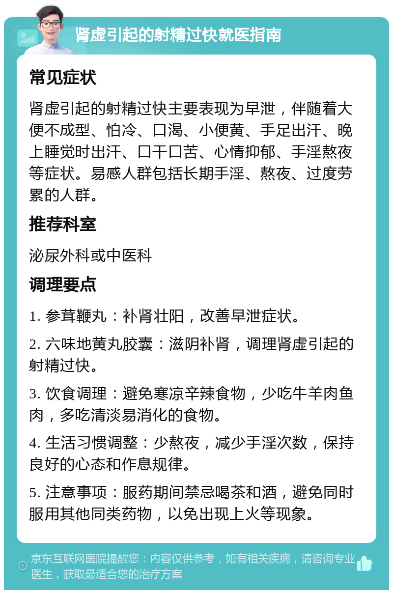 肾虚引起的射精过快就医指南 常见症状 肾虚引起的射精过快主要表现为早泄，伴随着大便不成型、怕冷、口渴、小便黄、手足出汗、晚上睡觉时出汗、口干口苦、心情抑郁、手淫熬夜等症状。易感人群包括长期手淫、熬夜、过度劳累的人群。 推荐科室 泌尿外科或中医科 调理要点 1. 参茸鞭丸：补肾壮阳，改善早泄症状。 2. 六味地黄丸胶囊：滋阴补肾，调理肾虚引起的射精过快。 3. 饮食调理：避免寒凉辛辣食物，少吃牛羊肉鱼肉，多吃清淡易消化的食物。 4. 生活习惯调整：少熬夜，减少手淫次数，保持良好的心态和作息规律。 5. 注意事项：服药期间禁忌喝茶和酒，避免同时服用其他同类药物，以免出现上火等现象。