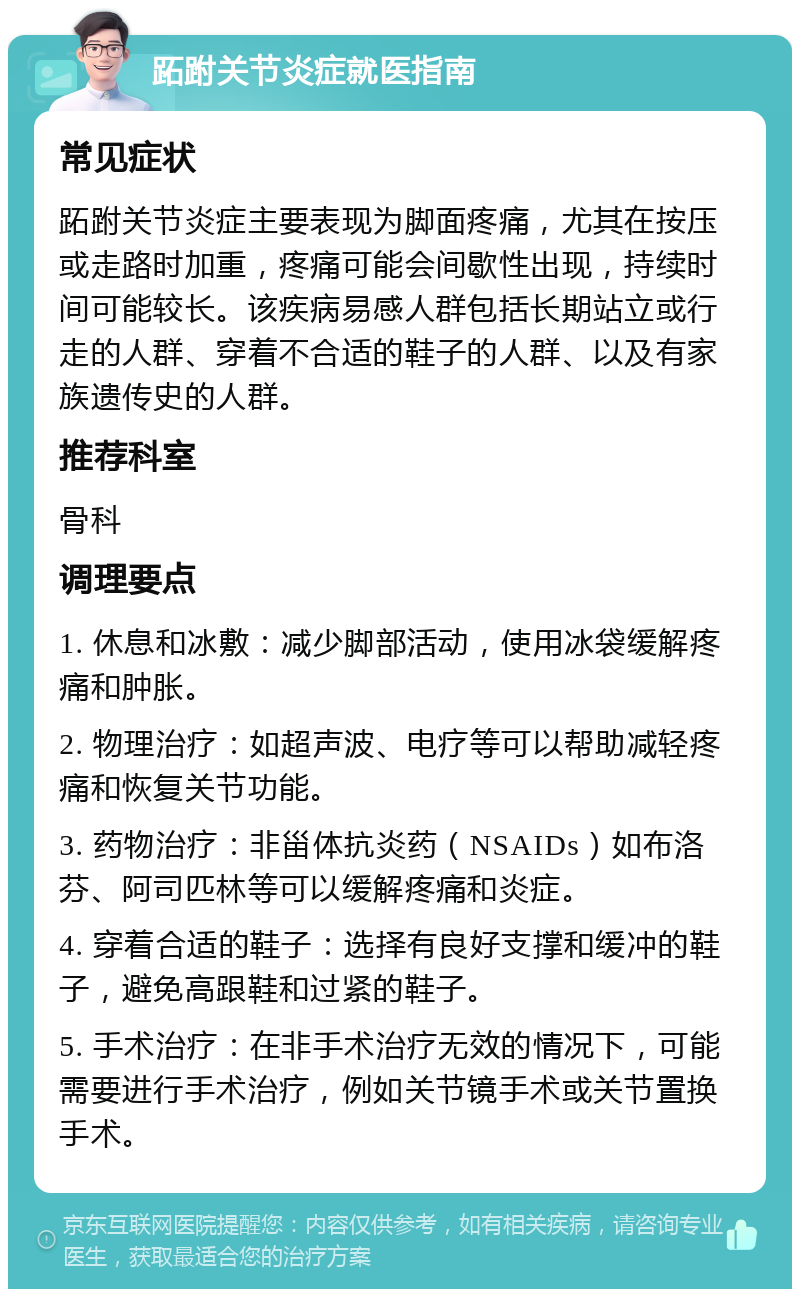 跖跗关节炎症就医指南 常见症状 跖跗关节炎症主要表现为脚面疼痛，尤其在按压或走路时加重，疼痛可能会间歇性出现，持续时间可能较长。该疾病易感人群包括长期站立或行走的人群、穿着不合适的鞋子的人群、以及有家族遗传史的人群。 推荐科室 骨科 调理要点 1. 休息和冰敷：减少脚部活动，使用冰袋缓解疼痛和肿胀。 2. 物理治疗：如超声波、电疗等可以帮助减轻疼痛和恢复关节功能。 3. 药物治疗：非甾体抗炎药（NSAIDs）如布洛芬、阿司匹林等可以缓解疼痛和炎症。 4. 穿着合适的鞋子：选择有良好支撑和缓冲的鞋子，避免高跟鞋和过紧的鞋子。 5. 手术治疗：在非手术治疗无效的情况下，可能需要进行手术治疗，例如关节镜手术或关节置换手术。