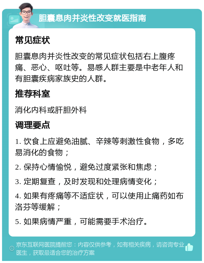 胆囊息肉并炎性改变就医指南 常见症状 胆囊息肉并炎性改变的常见症状包括右上腹疼痛、恶心、呕吐等。易感人群主要是中老年人和有胆囊疾病家族史的人群。 推荐科室 消化内科或肝胆外科 调理要点 1. 饮食上应避免油腻、辛辣等刺激性食物，多吃易消化的食物； 2. 保持心情愉悦，避免过度紧张和焦虑； 3. 定期复查，及时发现和处理病情变化； 4. 如果有疼痛等不适症状，可以使用止痛药如布洛芬等缓解； 5. 如果病情严重，可能需要手术治疗。