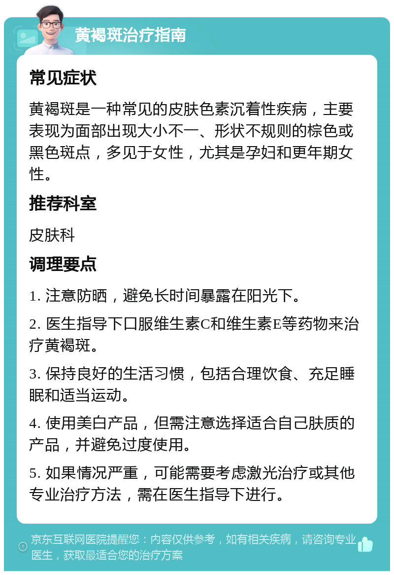 黄褐斑治疗指南 常见症状 黄褐斑是一种常见的皮肤色素沉着性疾病，主要表现为面部出现大小不一、形状不规则的棕色或黑色斑点，多见于女性，尤其是孕妇和更年期女性。 推荐科室 皮肤科 调理要点 1. 注意防晒，避免长时间暴露在阳光下。 2. 医生指导下口服维生素C和维生素E等药物来治疗黄褐斑。 3. 保持良好的生活习惯，包括合理饮食、充足睡眠和适当运动。 4. 使用美白产品，但需注意选择适合自己肤质的产品，并避免过度使用。 5. 如果情况严重，可能需要考虑激光治疗或其他专业治疗方法，需在医生指导下进行。