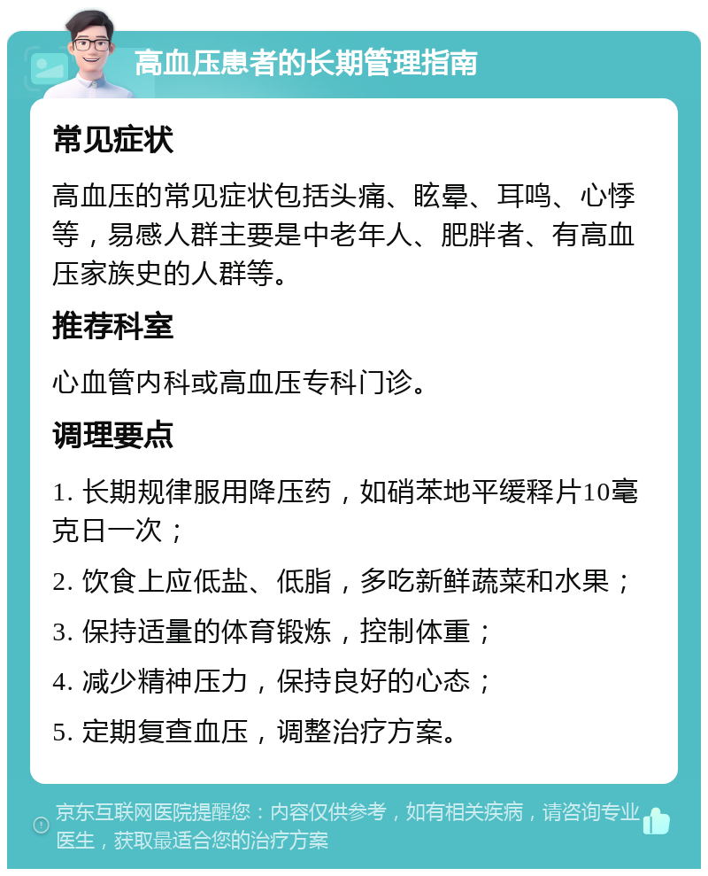 高血压患者的长期管理指南 常见症状 高血压的常见症状包括头痛、眩晕、耳鸣、心悸等，易感人群主要是中老年人、肥胖者、有高血压家族史的人群等。 推荐科室 心血管内科或高血压专科门诊。 调理要点 1. 长期规律服用降压药，如硝苯地平缓释片10毫克日一次； 2. 饮食上应低盐、低脂，多吃新鲜蔬菜和水果； 3. 保持适量的体育锻炼，控制体重； 4. 减少精神压力，保持良好的心态； 5. 定期复查血压，调整治疗方案。