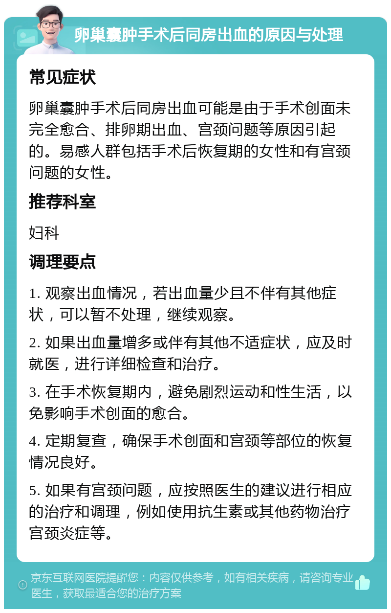 卵巢囊肿手术后同房出血的原因与处理 常见症状 卵巢囊肿手术后同房出血可能是由于手术创面未完全愈合、排卵期出血、宫颈问题等原因引起的。易感人群包括手术后恢复期的女性和有宫颈问题的女性。 推荐科室 妇科 调理要点 1. 观察出血情况，若出血量少且不伴有其他症状，可以暂不处理，继续观察。 2. 如果出血量增多或伴有其他不适症状，应及时就医，进行详细检查和治疗。 3. 在手术恢复期内，避免剧烈运动和性生活，以免影响手术创面的愈合。 4. 定期复查，确保手术创面和宫颈等部位的恢复情况良好。 5. 如果有宫颈问题，应按照医生的建议进行相应的治疗和调理，例如使用抗生素或其他药物治疗宫颈炎症等。