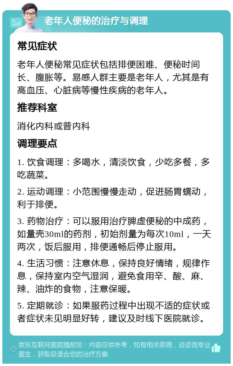 老年人便秘的治疗与调理 常见症状 老年人便秘常见症状包括排便困难、便秘时间长、腹胀等。易感人群主要是老年人，尤其是有高血压、心脏病等慢性疾病的老年人。 推荐科室 消化内科或普内科 调理要点 1. 饮食调理：多喝水，清淡饮食，少吃多餐，多吃蔬菜。 2. 运动调理：小范围慢慢走动，促进肠胃蠕动，利于排便。 3. 药物治疗：可以服用治疗脾虚便秘的中成药，如量壳30ml的药剂，初始剂量为每次10ml，一天两次，饭后服用，排便通畅后停止服用。 4. 生活习惯：注意休息，保持良好情绪，规律作息，保持室内空气湿润，避免食用辛、酸、麻、辣、油炸的食物，注意保暖。 5. 定期就诊：如果服药过程中出现不适的症状或者症状未见明显好转，建议及时线下医院就诊。