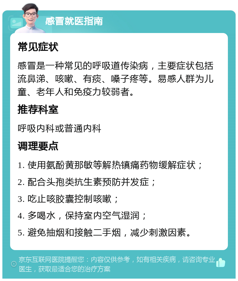 感冒就医指南 常见症状 感冒是一种常见的呼吸道传染病，主要症状包括流鼻涕、咳嗽、有痰、嗓子疼等。易感人群为儿童、老年人和免疫力较弱者。 推荐科室 呼吸内科或普通内科 调理要点 1. 使用氨酚黄那敏等解热镇痛药物缓解症状； 2. 配合头孢类抗生素预防并发症； 3. 吃止咳胶囊控制咳嗽； 4. 多喝水，保持室内空气湿润； 5. 避免抽烟和接触二手烟，减少刺激因素。