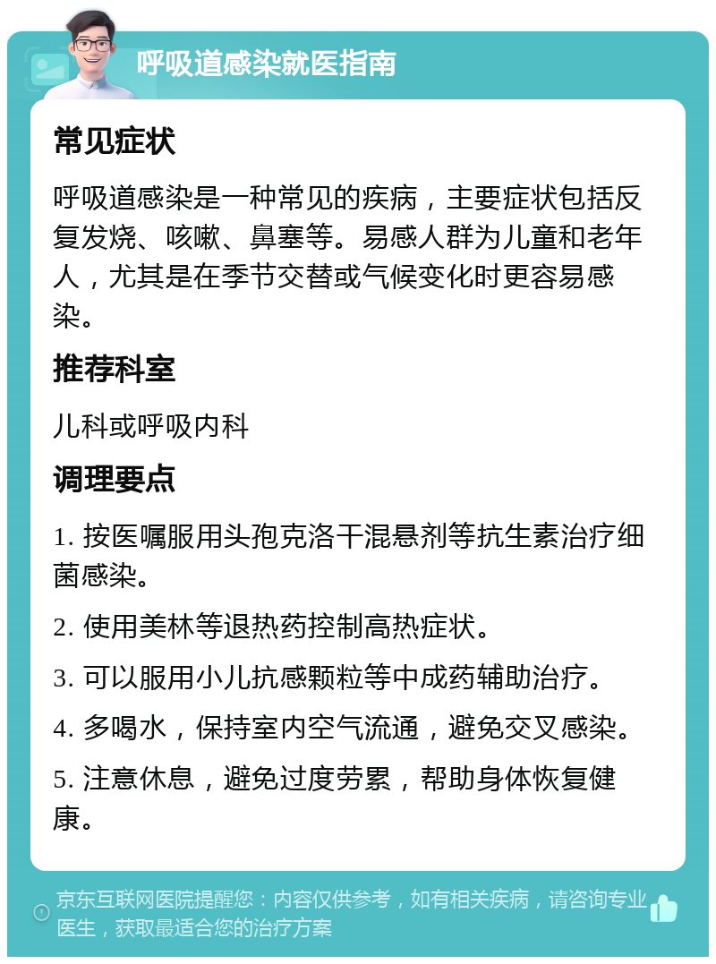 呼吸道感染就医指南 常见症状 呼吸道感染是一种常见的疾病，主要症状包括反复发烧、咳嗽、鼻塞等。易感人群为儿童和老年人，尤其是在季节交替或气候变化时更容易感染。 推荐科室 儿科或呼吸内科 调理要点 1. 按医嘱服用头孢克洛干混悬剂等抗生素治疗细菌感染。 2. 使用美林等退热药控制高热症状。 3. 可以服用小儿抗感颗粒等中成药辅助治疗。 4. 多喝水，保持室内空气流通，避免交叉感染。 5. 注意休息，避免过度劳累，帮助身体恢复健康。