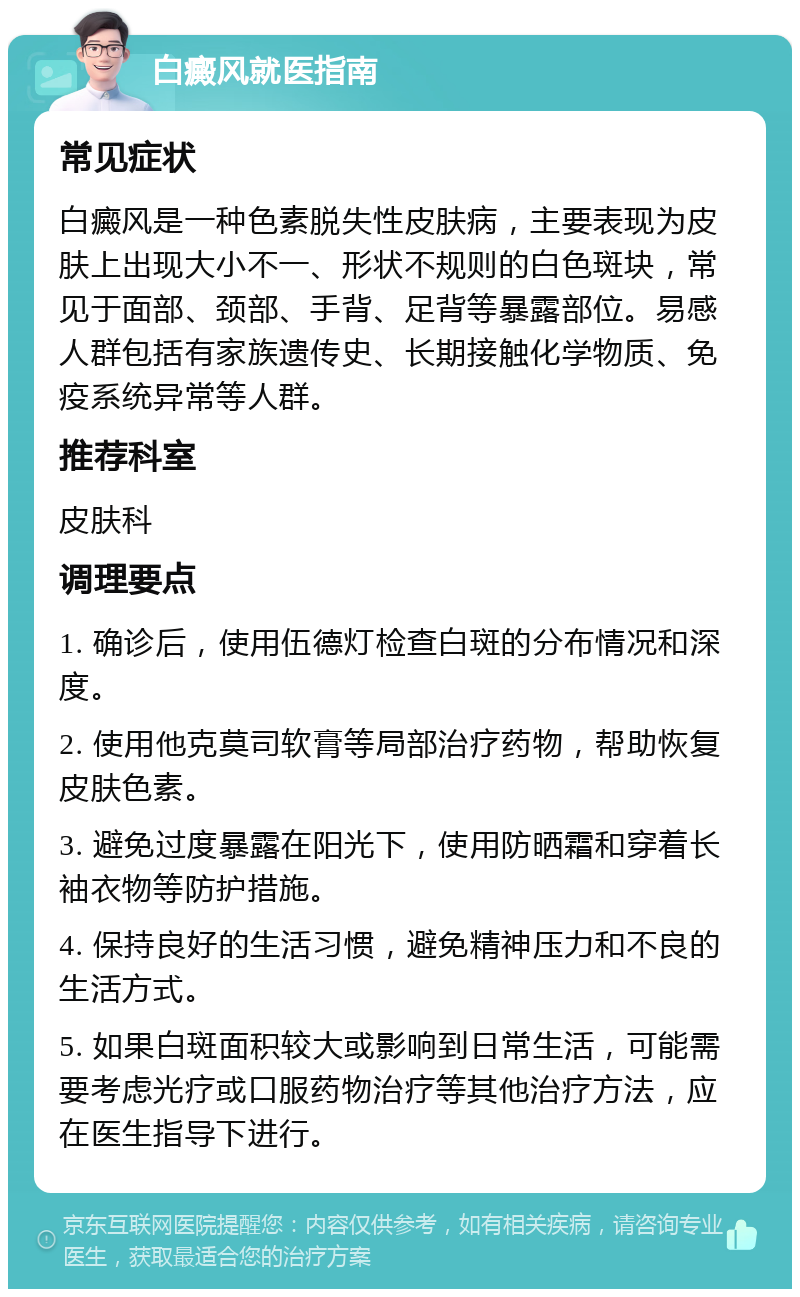 白癜风就医指南 常见症状 白癜风是一种色素脱失性皮肤病，主要表现为皮肤上出现大小不一、形状不规则的白色斑块，常见于面部、颈部、手背、足背等暴露部位。易感人群包括有家族遗传史、长期接触化学物质、免疫系统异常等人群。 推荐科室 皮肤科 调理要点 1. 确诊后，使用伍德灯检查白斑的分布情况和深度。 2. 使用他克莫司软膏等局部治疗药物，帮助恢复皮肤色素。 3. 避免过度暴露在阳光下，使用防晒霜和穿着长袖衣物等防护措施。 4. 保持良好的生活习惯，避免精神压力和不良的生活方式。 5. 如果白斑面积较大或影响到日常生活，可能需要考虑光疗或口服药物治疗等其他治疗方法，应在医生指导下进行。