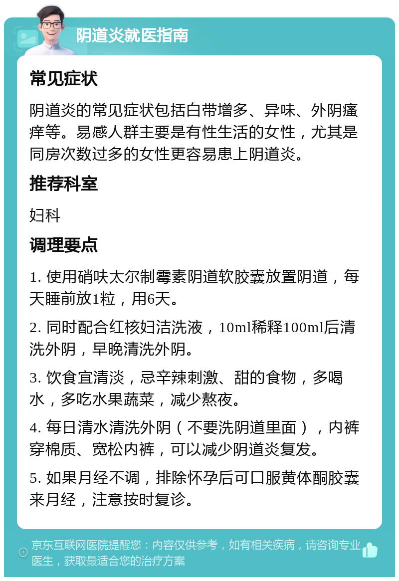 阴道炎就医指南 常见症状 阴道炎的常见症状包括白带增多、异味、外阴瘙痒等。易感人群主要是有性生活的女性，尤其是同房次数过多的女性更容易患上阴道炎。 推荐科室 妇科 调理要点 1. 使用硝呋太尔制霉素阴道软胶囊放置阴道，每天睡前放1粒，用6天。 2. 同时配合红核妇洁洗液，10ml稀释100ml后清洗外阴，早晚清洗外阴。 3. 饮食宜清淡，忌辛辣刺激、甜的食物，多喝水，多吃水果蔬菜，减少熬夜。 4. 每日清水清洗外阴（不要洗阴道里面），内裤穿棉质、宽松内裤，可以减少阴道炎复发。 5. 如果月经不调，排除怀孕后可口服黄体酮胶囊来月经，注意按时复诊。