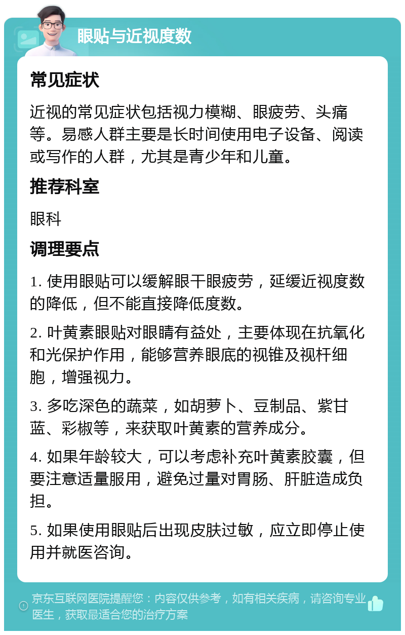 眼贴与近视度数 常见症状 近视的常见症状包括视力模糊、眼疲劳、头痛等。易感人群主要是长时间使用电子设备、阅读或写作的人群，尤其是青少年和儿童。 推荐科室 眼科 调理要点 1. 使用眼贴可以缓解眼干眼疲劳，延缓近视度数的降低，但不能直接降低度数。 2. 叶黄素眼贴对眼睛有益处，主要体现在抗氧化和光保护作用，能够营养眼底的视锥及视杆细胞，增强视力。 3. 多吃深色的蔬菜，如胡萝卜、豆制品、紫甘蓝、彩椒等，来获取叶黄素的营养成分。 4. 如果年龄较大，可以考虑补充叶黄素胶囊，但要注意适量服用，避免过量对胃肠、肝脏造成负担。 5. 如果使用眼贴后出现皮肤过敏，应立即停止使用并就医咨询。