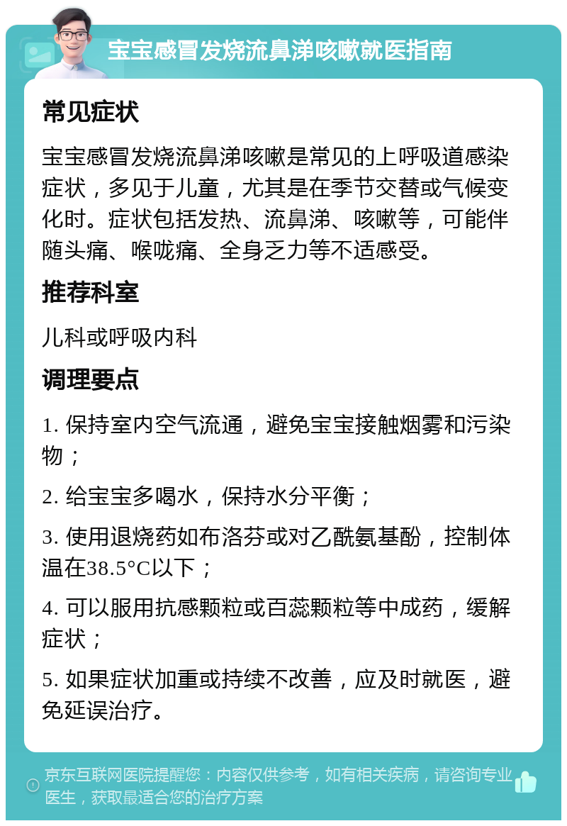 宝宝感冒发烧流鼻涕咳嗽就医指南 常见症状 宝宝感冒发烧流鼻涕咳嗽是常见的上呼吸道感染症状，多见于儿童，尤其是在季节交替或气候变化时。症状包括发热、流鼻涕、咳嗽等，可能伴随头痛、喉咙痛、全身乏力等不适感受。 推荐科室 儿科或呼吸内科 调理要点 1. 保持室内空气流通，避免宝宝接触烟雾和污染物； 2. 给宝宝多喝水，保持水分平衡； 3. 使用退烧药如布洛芬或对乙酰氨基酚，控制体温在38.5°C以下； 4. 可以服用抗感颗粒或百蕊颗粒等中成药，缓解症状； 5. 如果症状加重或持续不改善，应及时就医，避免延误治疗。