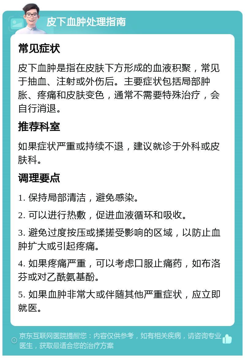 皮下血肿处理指南 常见症状 皮下血肿是指在皮肤下方形成的血液积聚，常见于抽血、注射或外伤后。主要症状包括局部肿胀、疼痛和皮肤变色，通常不需要特殊治疗，会自行消退。 推荐科室 如果症状严重或持续不退，建议就诊于外科或皮肤科。 调理要点 1. 保持局部清洁，避免感染。 2. 可以进行热敷，促进血液循环和吸收。 3. 避免过度按压或揉搓受影响的区域，以防止血肿扩大或引起疼痛。 4. 如果疼痛严重，可以考虑口服止痛药，如布洛芬或对乙酰氨基酚。 5. 如果血肿非常大或伴随其他严重症状，应立即就医。