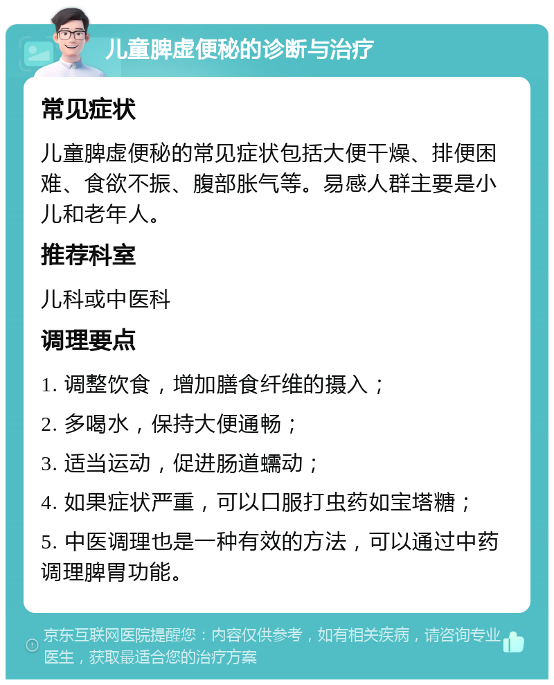 儿童脾虚便秘的诊断与治疗 常见症状 儿童脾虚便秘的常见症状包括大便干燥、排便困难、食欲不振、腹部胀气等。易感人群主要是小儿和老年人。 推荐科室 儿科或中医科 调理要点 1. 调整饮食，增加膳食纤维的摄入； 2. 多喝水，保持大便通畅； 3. 适当运动，促进肠道蠕动； 4. 如果症状严重，可以口服打虫药如宝塔糖； 5. 中医调理也是一种有效的方法，可以通过中药调理脾胃功能。