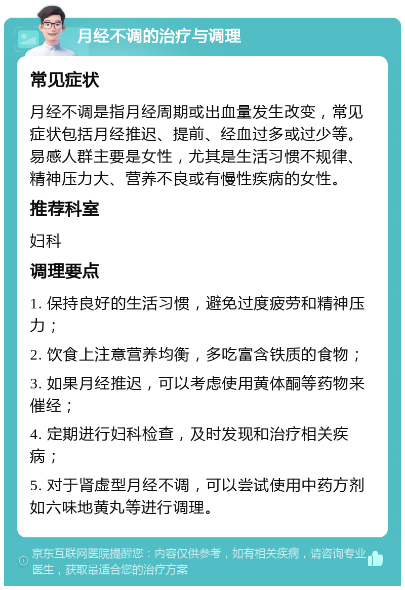 月经不调的治疗与调理 常见症状 月经不调是指月经周期或出血量发生改变，常见症状包括月经推迟、提前、经血过多或过少等。易感人群主要是女性，尤其是生活习惯不规律、精神压力大、营养不良或有慢性疾病的女性。 推荐科室 妇科 调理要点 1. 保持良好的生活习惯，避免过度疲劳和精神压力； 2. 饮食上注意营养均衡，多吃富含铁质的食物； 3. 如果月经推迟，可以考虑使用黄体酮等药物来催经； 4. 定期进行妇科检查，及时发现和治疗相关疾病； 5. 对于肾虚型月经不调，可以尝试使用中药方剂如六味地黄丸等进行调理。