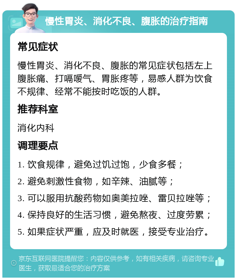 慢性胃炎、消化不良、腹胀的治疗指南 常见症状 慢性胃炎、消化不良、腹胀的常见症状包括左上腹胀痛、打嗝嗳气、胃胀疼等，易感人群为饮食不规律、经常不能按时吃饭的人群。 推荐科室 消化内科 调理要点 1. 饮食规律，避免过饥过饱，少食多餐； 2. 避免刺激性食物，如辛辣、油腻等； 3. 可以服用抗酸药物如奥美拉唑、雷贝拉唑等； 4. 保持良好的生活习惯，避免熬夜、过度劳累； 5. 如果症状严重，应及时就医，接受专业治疗。