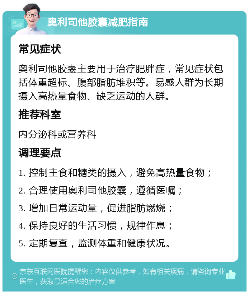 奥利司他胶囊减肥指南 常见症状 奥利司他胶囊主要用于治疗肥胖症，常见症状包括体重超标、腹部脂肪堆积等。易感人群为长期摄入高热量食物、缺乏运动的人群。 推荐科室 内分泌科或营养科 调理要点 1. 控制主食和糖类的摄入，避免高热量食物； 2. 合理使用奥利司他胶囊，遵循医嘱； 3. 增加日常运动量，促进脂肪燃烧； 4. 保持良好的生活习惯，规律作息； 5. 定期复查，监测体重和健康状况。