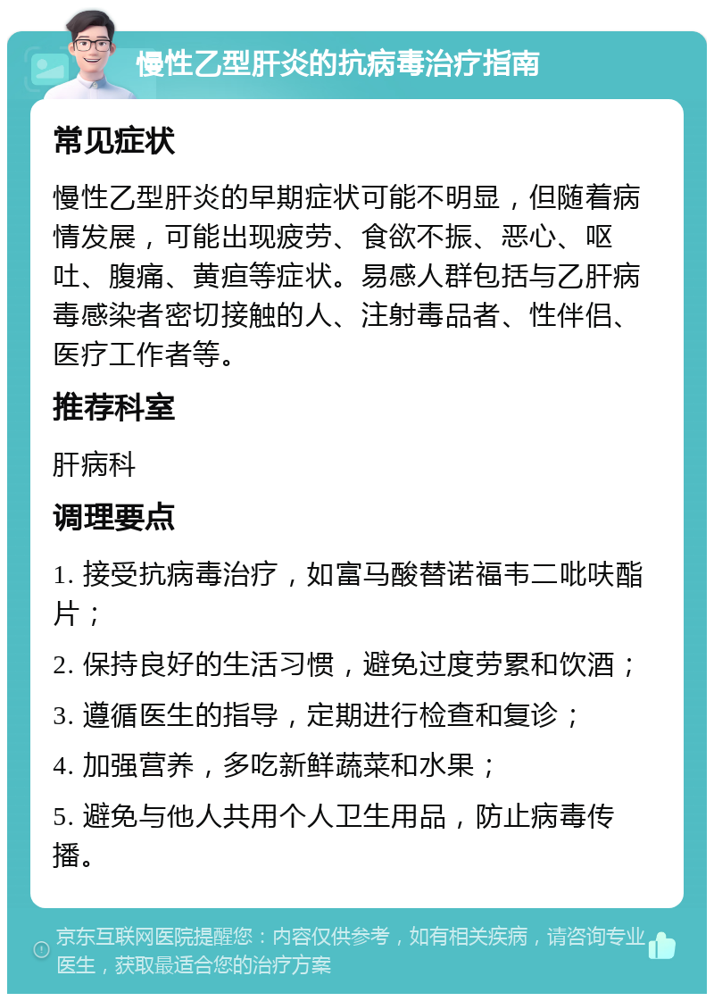 慢性乙型肝炎的抗病毒治疗指南 常见症状 慢性乙型肝炎的早期症状可能不明显，但随着病情发展，可能出现疲劳、食欲不振、恶心、呕吐、腹痛、黄疸等症状。易感人群包括与乙肝病毒感染者密切接触的人、注射毒品者、性伴侣、医疗工作者等。 推荐科室 肝病科 调理要点 1. 接受抗病毒治疗，如富马酸替诺福韦二吡呋酯片； 2. 保持良好的生活习惯，避免过度劳累和饮酒； 3. 遵循医生的指导，定期进行检查和复诊； 4. 加强营养，多吃新鲜蔬菜和水果； 5. 避免与他人共用个人卫生用品，防止病毒传播。