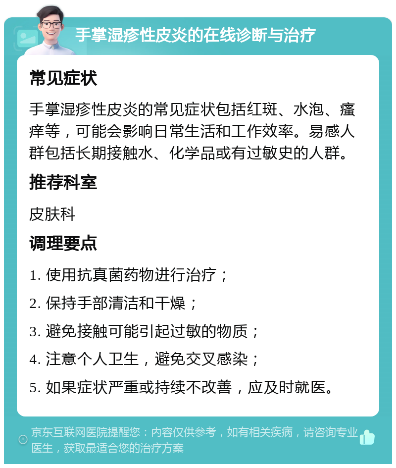 手掌湿疹性皮炎的在线诊断与治疗 常见症状 手掌湿疹性皮炎的常见症状包括红斑、水泡、瘙痒等，可能会影响日常生活和工作效率。易感人群包括长期接触水、化学品或有过敏史的人群。 推荐科室 皮肤科 调理要点 1. 使用抗真菌药物进行治疗； 2. 保持手部清洁和干燥； 3. 避免接触可能引起过敏的物质； 4. 注意个人卫生，避免交叉感染； 5. 如果症状严重或持续不改善，应及时就医。