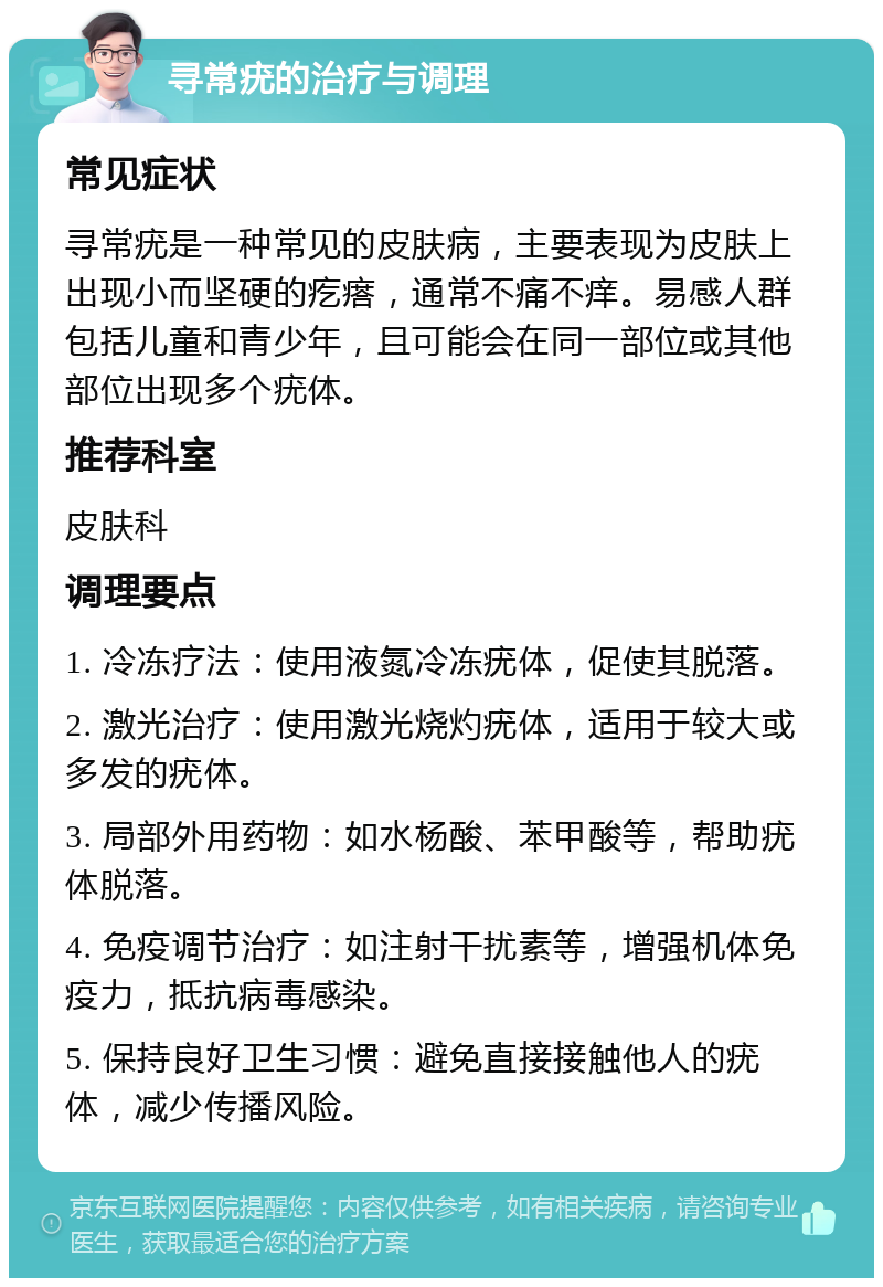 寻常疣的治疗与调理 常见症状 寻常疣是一种常见的皮肤病，主要表现为皮肤上出现小而坚硬的疙瘩，通常不痛不痒。易感人群包括儿童和青少年，且可能会在同一部位或其他部位出现多个疣体。 推荐科室 皮肤科 调理要点 1. 冷冻疗法：使用液氮冷冻疣体，促使其脱落。 2. 激光治疗：使用激光烧灼疣体，适用于较大或多发的疣体。 3. 局部外用药物：如水杨酸、苯甲酸等，帮助疣体脱落。 4. 免疫调节治疗：如注射干扰素等，增强机体免疫力，抵抗病毒感染。 5. 保持良好卫生习惯：避免直接接触他人的疣体，减少传播风险。