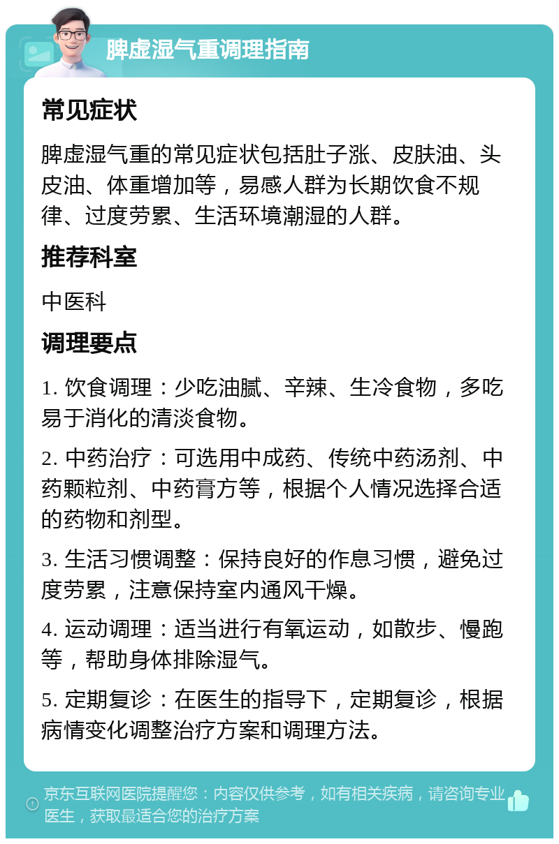 脾虚湿气重调理指南 常见症状 脾虚湿气重的常见症状包括肚子涨、皮肤油、头皮油、体重增加等，易感人群为长期饮食不规律、过度劳累、生活环境潮湿的人群。 推荐科室 中医科 调理要点 1. 饮食调理：少吃油腻、辛辣、生冷食物，多吃易于消化的清淡食物。 2. 中药治疗：可选用中成药、传统中药汤剂、中药颗粒剂、中药膏方等，根据个人情况选择合适的药物和剂型。 3. 生活习惯调整：保持良好的作息习惯，避免过度劳累，注意保持室内通风干燥。 4. 运动调理：适当进行有氧运动，如散步、慢跑等，帮助身体排除湿气。 5. 定期复诊：在医生的指导下，定期复诊，根据病情变化调整治疗方案和调理方法。