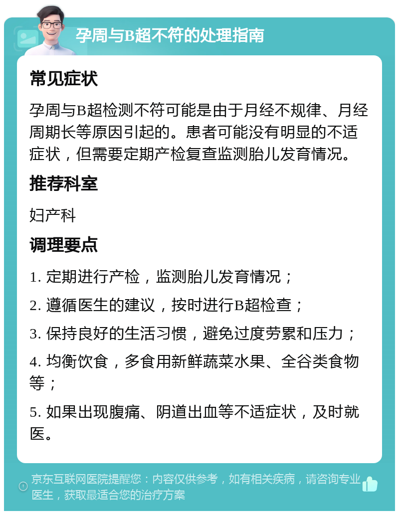 孕周与B超不符的处理指南 常见症状 孕周与B超检测不符可能是由于月经不规律、月经周期长等原因引起的。患者可能没有明显的不适症状，但需要定期产检复查监测胎儿发育情况。 推荐科室 妇产科 调理要点 1. 定期进行产检，监测胎儿发育情况； 2. 遵循医生的建议，按时进行B超检查； 3. 保持良好的生活习惯，避免过度劳累和压力； 4. 均衡饮食，多食用新鲜蔬菜水果、全谷类食物等； 5. 如果出现腹痛、阴道出血等不适症状，及时就医。