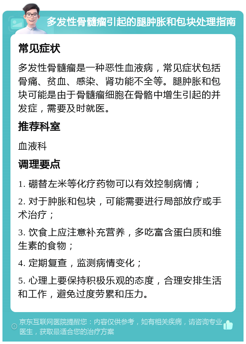 多发性骨髓瘤引起的腿肿胀和包块处理指南 常见症状 多发性骨髓瘤是一种恶性血液病，常见症状包括骨痛、贫血、感染、肾功能不全等。腿肿胀和包块可能是由于骨髓瘤细胞在骨骼中增生引起的并发症，需要及时就医。 推荐科室 血液科 调理要点 1. 硼替左米等化疗药物可以有效控制病情； 2. 对于肿胀和包块，可能需要进行局部放疗或手术治疗； 3. 饮食上应注意补充营养，多吃富含蛋白质和维生素的食物； 4. 定期复查，监测病情变化； 5. 心理上要保持积极乐观的态度，合理安排生活和工作，避免过度劳累和压力。