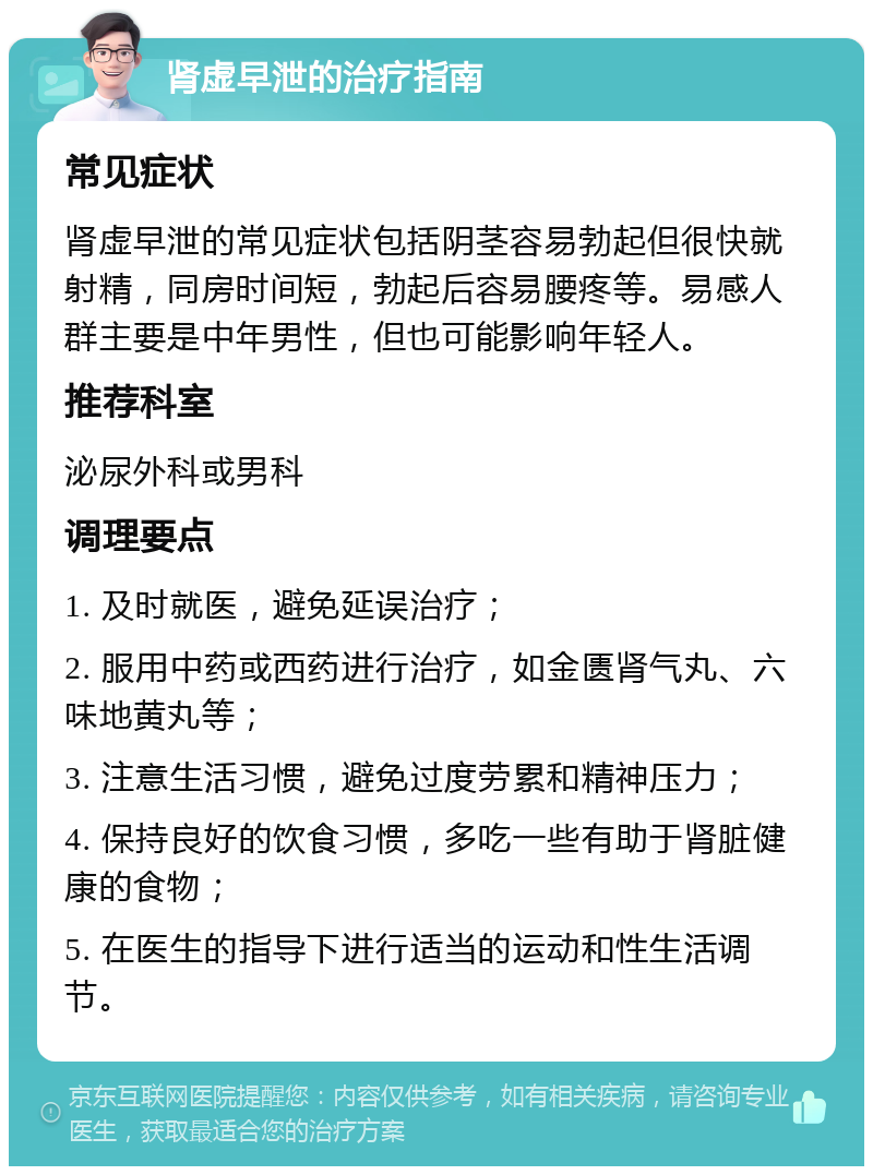 肾虚早泄的治疗指南 常见症状 肾虚早泄的常见症状包括阴茎容易勃起但很快就射精，同房时间短，勃起后容易腰疼等。易感人群主要是中年男性，但也可能影响年轻人。 推荐科室 泌尿外科或男科 调理要点 1. 及时就医，避免延误治疗； 2. 服用中药或西药进行治疗，如金匮肾气丸、六味地黄丸等； 3. 注意生活习惯，避免过度劳累和精神压力； 4. 保持良好的饮食习惯，多吃一些有助于肾脏健康的食物； 5. 在医生的指导下进行适当的运动和性生活调节。